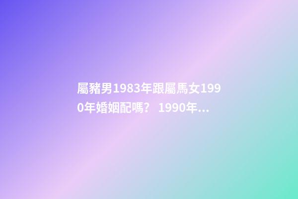 屬豬男1983年跟屬馬女1990年婚姻配嗎？ 1990年女屬馬和1983年男屬豬相配嗎-第1張-觀點-玄機派